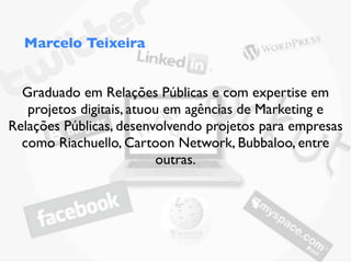 Marcelo Teixeira


  Graduado em Relações Públicas e com expertise em
   projetos digitais, atuou em agências de Marketing e
Relações Públicas, desenvolvendo projetos para empresas
  como Riachuello, Cartoon Network, Bubbaloo, entre
                          outras.
 