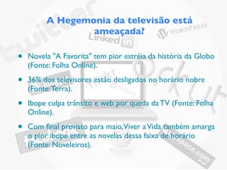 A Hegemonia da televisão está
                 ameaçada?

•   Novela "A Favorita" tem pior estréia da história da Globo
    (Fonte: Folha Online).

•   36% dos televisores estão desligados no horário nobre
    (Fonte: Terra).

•   Ibope culpa trânsito e web por queda da TV (Fonte: Folha
    Online).

•   Com ﬁnal previsto para maio, Viver a Vida também amarga
    o pior ibope entre as novelas dessa faixa de horário
    (Fonte: Noveleiros).
 