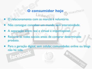 O consumidor hoje

•   O relacionamento com as marcas é voluntário.

•   Não consegue conceber um mundo sem interatividade.

•   A separação entre real e virtual é imperceptível.

•   Recorre as redes sociais antes de comprar determinado
    produto.

•   Para a geração digital, sem celular, comunidades online ou blogs
    não há vida.
 