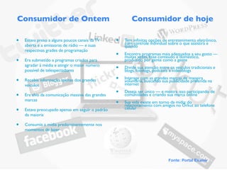 Consumidor de Ontem                                       Consumidor de hoje

•   Estava preso a alguns poucos canais da TV     •   Tem inﬁnitas opções de entretenimento eletrônico,
                                                      com controle individual sobre o que assistirá e
    aberta e a emissoras de rádio — e suas            quando
    respectivas grades de programação
                                                  •   Encontra programas mais adequados a seu gosto —
                                                      muitas vezes, esse conteúdo é doméstico,
•   Era submetido a programas criados para            produzido por gente como a gente
    agradar à média e atingir o maior número
    possível de telespectadores                   •   Divide sua atenção entre os veículos tradicionais e
                                                      blogs, fotologs, podcasts e videoblogs

•   Recebia informação apenas dos grandes         •   Interage com as grandes marcas de maneira
                                                      voluntária, buscando sua publicidade preferida na
    veículos                                          internet

•   Era alvo da comunicação massiva das grandes
                                                  •   Deseja ser único — e mostra isso participando de
                                                      comunidades e criando sua marca online
    marcas
                                                  •   Sua vida existe em torno da mídia: do
                                                      relacionamento com amigos no Orkut ao telefone
•   Estava preocupado apenas em seguir o padrão       celular
    da maioria

•   Consumia a mídia predominantemente nos
    momentos de lazer




                                                                              Fonte: Portal Exame
 
