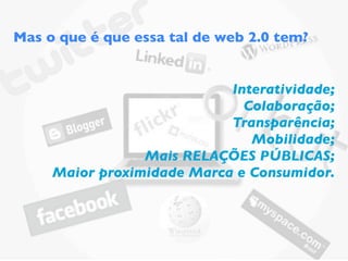 Mas o que é que essa tal de web 2.0 tem?


                            Interatividade;
                              Colaboração;
                            Transparência;
                               Mobilidade;
                 Mais RELAÇÕES PÚBLICAS;
     Maior proximidade Marca e Consumidor.
 