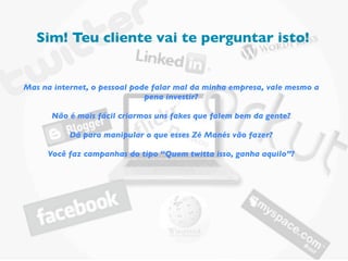 Sim! Teu cliente vai te perguntar isto!


Mas na internet, o pessoal pode falar mal da minha empresa, vale mesmo a
                              pena investir?

      Não é mais fácil criarmos uns fakes que falem bem da gente?

           Dá para manipular o que esses Zé Manés vão fazer?

     Você faz campanhas do tipo “Quem twitta isso, ganha aquilo”?
 