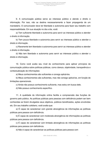 9. A comunicação pública serve ao interesse público e atende o direito à
informação. Por isso, não se destina necessariamente a fazer propaganda de um
mandatário. O comunicador deve ter liberdade e autonomia para fazer seu trabalho com
responsabilidade. Em sua atuação no dia a dia, você:
a) Tem suficiente liberdade e autonomia para servir ao interesse público e atender
o direito à informação.
b) Tem pouca liberdade e autonomia para servir ao interesse público e atender o
direito à informação.
c) Raramente tem liberdade e autonomia para servir ao interesse público e atender
o direito à informação.
d) Não tem liberdade e autonomia para servir ao interesse público e atender o
direito à informação.
10. Como você avalia seu nível de conhecimento para aplicar princípios da
comunicação pública sobre políticas públicas, como clareza, objetividade, transparência e
contextualização de informações:
a) Meus conhecimentos são suficientes e consigo aplicá-los.
b) Meus conhecimentos são suficientes, mas não consigo aplicá-los, em função de
limitações operacionais.
c) Ainda não possuo conhecimento suficiente, mas estou em busca dele.
d) Não possuo conhecimento específico.
11. A qualidade da informação online facilita a compreensão das funções de
governo pelo público. As políticas públicas para pessoas com deficiência podem ser bem
conhecidas se forem divulgados seus objetivos, públicos beneficiados, ações envolvidas
etc. Em seu trabalho cotidiano, você avalia que:
a) É capaz de caracterizar com grande abrangência de informações as políticas
públicas para pessoa com deficiência.
b) É capaz de caracterizar com moderada abrangência de informações as políticas
públicas para pessoa com deficiência.
c) É capaz de caracterizar com limitada abrangência de informações as políticas
públicas para pessoa com deficiência.
d) Não é capaz de caracterizar as políticas públicas para pessoa com
Anais do XI Congresso Brasileiro Científico de Comunicação
Organizacional e Relações Públicas (Abrapcorp 2017)
15 e 19 de maio de 2017
ISBN: 978-85-397-1078-2 11
 