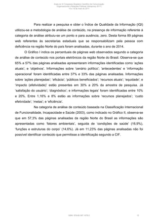 Para realizar a pesquisa e obter o Índice de Qualidade da Informação (IQI)
utilizou-se a metodologia de análise de conteúdo, na presença de informação referente à
categoria de análise atribuiu-se um ponto e para ausência, zero. Desta forma 89 páginas
web referentes às secretarias estaduais que se responsabilizam pela pessoa com
deficiência na região Norte do país foram analisadas, durante o ano de 2014.
O Gráfico I indica os percentuais de páginas web observados segundo a categoria
de análise de conteúdo nos portais eletrônicos da região Norte do Brasil. Observa-se que
65% a 57% das páginas analisadas apresentaram informações identificadas como ‘ações
atuais’; e ‘objetivos’. Informações sobre ‘cenário político’; ‘antecedentes’ e ‘informação
operacional’ foram identificadas entre 37% e 33% das páginas analisadas. Informações
sobre ‘ações planejadas’; ‘eficácia’; ‘públicos beneficiados’; ‘recursos atuais’; ‘equidade’; e
‘impacto (efetividade)’ estão presentes em 30% a 20% da amostra de pesquisa. Já
‘satisfação do usuário’; ‘diagnóstico’; e informações legais’ foram identificadas entre 10%
e 20%. Entre 1,16% e 8% estão as informações sobre ‘recursos planejados’; ‘custo
efetividade’; ‘metas’; e ‘eficiência’.
Na categoria de análise de conteúdo baseada na Classificação Internacional
de Funcionalidade, Incapacidade e Saúde (2003), como indicado no Gráfico II, observa-se
que em 57,3% das páginas analisadas da região Norte do Brasil as informações são
apresentadas como ‘fatores ambientais’, seguida de ‘condições de saúde’ (16,9%),
‘funções e estruturas do corpo’ (14,6%). Já em 11,23% das páginas analisadas não foi
possível identificar conteúdo que permitisse a identificação segundo a CIF.
Anais do XI Congresso Brasileiro Científico de Comunicação
Organizacional e Relações Públicas (Abrapcorp 2017)
15 e 19 de maio de 2017
ISBN: 978-85-397-1078-2 12
 