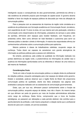 interligando causas e consequências de atos governamentais, permitindo-nos afirmar a
não existência de ambiente propício para formação de capital social. O governo deveria
trabalhar a favor da criação de espaços públicos de discussão por meio da utilização da
comunicação pública.
Para a pesquisa com as assessorias de imprensa da região norte constatou-se a
existência de profissionais com formação acadêmica em Comunicação Social: Jornalismo,
com experiência de até 13 anos na área, em sua maioria sem pós graduação, entende a
comunicação como disseminadora de informações, prestadora de serviços e para coleta
de opiniões, afirmando abrir espaços para receber feedback, com frequência, em
ambientes online. Bem como afirmam ter total liberdade e autonomia para servir ao
interesse público e atender o direito à informação. A maioria dos respondestes afirmou ter
conhecimentos suficientes sobre a comunicação pública para aplicá-los.
Maioria pertence à classe de trabalhadores celetistas, ocupando cargos de
confiança. Todos dizem ser capazes de caracterizar com grande abrangência de
informação as políticas públicas para a pessoa com deficiência.
No entanto, percebe-se, pela análise da qualidade da informação realizada nos
portais eletrônicos da região norte, a predominância de informações de caráter raso e
ausência de informações aprofundadas como as referentes à ‘eficácia’ de uma notícia ou
até mesmo de ‘feedback’.
Considerações finais
Tendo em vista a função da comunicação pública e a relação direta do profissional
de relações públicas, enquanto estrategista para criar espaços de debate entre governo,
Estado e sociedade, pode-se observar que a região Norte do Brasil não proporciona
comunicação pública de qualidade, diante dos fatos analisados nas páginas web
analisadas e pesquisa realizada com as assessorias de comunicação governamentais.
Estas, que, por sua vez, afirmaram possuir conhecimento sobre a função da
comunicação pública, enquanto espaço de debate, mas não o fazem. Ao mesmo tempo
em que afirmam ser parte do governo por meio de funções administrativas atribuídas
como cargo de confiança. Desta forma, comprovando que a troca de funções
estratégicas, ao passarem por alterações a cada período eleitoral, não contribui para o
aprofundamento da profissão, e até mesmo prejudicam a relação isenta que o profissional
deveria ter para com o estado, em prol da sociedade.
Anais do XI Congresso Brasileiro Científico de Comunicação
Organizacional e Relações Públicas (Abrapcorp 2017)
15 e 19 de maio de 2017
ISBN: 978-85-397-1078-2 14
 