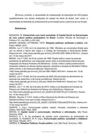 Afirma-se, portanto, a necessidade de readequação da disposição de informações
qualitativamente nos portais analisados do estado do Norte do Brasil, bem como, a
necessidade de liberdade do profissional de comunicação para o exercício de sua função.
Referências
BAQUERO, M. Construindo uma outra sociedade: O Capital Social na Estruturação
de uma cultura política participativa no Brasil. Curitiba: Revista de Sociologia e
Política n°21, nov.2003, p (83-108).
BASKIN; HEIMAN; LATTIMORE; TOTH. Relações públicas: profissão e prática. São
Paulo: AMGH, 2012.
BRASIL. Lei nº 4.169, de 4 de dezembro de 1962. Oficializa as convenções Braille para
uso na escrita e leitura dos cegos e o Código de Contrações e Abreviaturas Braille.
Disponível em: <http://www.planalto.gov.br/ccivil_03/LEIS/1950-1969/L4169.htm>. Acesso
em: 10 de março de 2017.
BRASIL. Lei nº 7.853, de 24 de outubro de 1989. Dispõe sobre o apoio às pessoas
portadoras de deficiência, sua integração social, sobre a Coordenadoria Nacional para
Integração da Pessoa Portadora de Deficiência - Corde, institui a tutela jurisdicional de
interesses coletivos ou difusos dessas pessoas, disciplina a atuação do Ministério Público,
define crimes, e dá outras providências. Disponível em:
<http://www.planalto.gov.br/ccivil_03/Leis/1980-1988/L7405.htm>. Acesso em: 10 de
março de 2017.
BRASIL. Lei nº 10.048, de 8 de novembro de 2000. Dá prioridade de atendimento às
pessoas que especifica, e dá outras providências. Disponível em:
<http://www.planalto.gov.br/ccivil_03/Leis/L10048.htm10048.htm> Acesso em: 10 de
março de 2017.
BRASIL. Lei n° 13.146, de 6 de julho de 2015. Institui a Lei Brasileira de Inclusão da
Pessoa com Deficiência (Estatuto da Pessoa com Deficiência). Disponível
em:<http://www.planalto.gov.br/ccivil_03/_Ato2015-2018/2015/Lei/L13146.htm> Acesso
em: 10 de março 2017.
BRASIL. Decreto nº 7.612. Institui o Plano Nacional dos Direitos da Pessoa com
Deficiência-Plano Viver sem Limites. Disponível em <
http://www.planalto.gov.br/ccivil_03/_Ato2011-2014/2011/Decreto/D7612.htm. Acesso em:
10 de março de 2017.
DUARTE, J. (org.). Comunicação pública: estado, mercado, sociedade e interesse
público. São Paulo: Atlas, 2009.
MATOS, H. Capital social e comunicação: interfaces e articulações. São Paulo:
Summus, 2009.
NOVELLI, A. L. R. As sondagens de opinião como mecanismo de participação da
sociedade. In: KUNSCH, M. K. (org.). Comunicação pública, sociedade e cidadania.
São Paulo: Difusão, 2011.
SIMÕES, R. Relações Públicas: função política. 3.ed. São Paulo: Summus, 1995.
Anais do XI Congresso Brasileiro Científico de Comunicação
Organizacional e Relações Públicas (Abrapcorp 2017)
15 e 19 de maio de 2017
ISBN: 978-85-397-1078-2 15
 