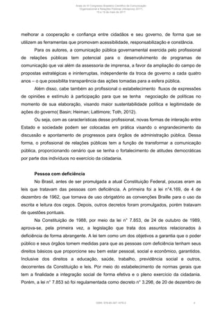 melhorar a cooperação e confiança entre cidadãos e seu governo, de forma que se
utilizem as ferramentas que promovam acessibilidade, responsabilização e constância.
Para os autores, a comunicação pública governamental exercida pelo profissional
de relações públicas tem potencial para o desenvolvimento de programas de
comunicação que vai além da assessoria de imprensa, a favor da ampliação do campo de
propostas estratégicas e ininterruptas, independente da troca de governo a cada quatro
anos – o que possibilita transparência das ações tomadas para a esfera pública.
Além disso, cabe também ao profissional o estabelecimento fluxos de expressões
de opiniões e estímulo à participação para que se tenha negociação de políticas no
momento de sua elaboração, visando maior sustentabilidade política e legitimidade de
ações do governo( Basin; Heiman; Lattimore; Toth, 2012).
Ou seja, com as características desse profissional, novas formas de interação entre
Estado e sociedade podem ser colocadas em prática visando o engrandecimento da
discussão e apontamento de progressos para órgãos de administração pública. Dessa
forma, o profissional de relações públicas tem a função de transformar a comunicação
pública, proporcionando cenário que se tenha o fortalecimento de atitudes democráticas
por parte dos indivíduos no exercício da cidadania.
Pessoa com deficiência
No Brasil, antes de ser promulgada a atual Constituição Federal, poucas eram as
leis que tratavam das pessoas com deficiência. A primeira foi a lei n°4.169, de 4 de
dezembro de 1962, que tornava de uso obrigatório as convenções Braille para o uso da
escrita e leitura dos cegos. Depois, outros decretos foram promulgados, porém tratavam
de questões pontuais.
Na Constituição de 1988, por meio da lei n° 7.853, de 24 de outubro de 1989,
aprova-se, pela primeira vez, a legislação que trata dos assuntos relacionados à
deficiência de forma abrangente. A lei tem como um dos objetivos a garantia que o poder
público e seus órgãos tomem medidas para que as pessoas com deficiência tenham seus
direitos básicos que proporcione seu bem estar pessoal, social e econômico, garantidos.
Inclusive dos direitos a educação, saúde, trabalho, previdência social e outros,
decorrentes da Constituição e leis. Por meio do estabelecimento de normas gerais que
tem a finalidade a integração social de forma efetiva e o pleno exercício da cidadania.
Porém, a lei n° 7.853 só foi regulamentada como decreto n° 3.298, de 20 de dezembro de
Anais do XI Congresso Brasileiro Científico de Comunicação
Organizacional e Relações Públicas (Abrapcorp 2017)
15 e 19 de maio de 2017
ISBN: 978-85-397-1078-2 4
 