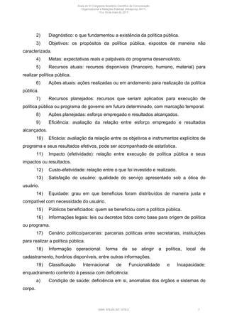 2) Diagnóstico: o que fundamentou a existência da política pública.
3) Objetivos: os propósitos da política pública, expostos de maneira não
caracterizada.
4) Metas: expectativas reais e palpáveis do programa desenvolvido.
5) Recursos atuais: recursos disponíveis (financeiro, humano, material) para
realizar política pública.
6) Ações atuais: ações realizadas ou em andamento para realização da política
pública.
7) Recursos planejados: recursos que seriam aplicados para execução de
política pública ou programa de governo em futuro determinado, com marcação temporal.
8) Ações planejadas: esforço empregado e resultados alcançados.
9) Eficiência: avaliação da relação entre esforço empregado e resultados
alcançados.
10) Eficácia: avaliação da relação entre os objetivos e instrumentos explícitos de
programa e seus resultados efetivos, pode ser acompanhado de estatística.
11) Impacto (efetividade): relação entre execução de política pública e seus
impactos ou resultados.
12) Custo-efetividade: relação entre o que foi investido e realizado.
13) Satisfação do usuário: qualidade do serviço apresentado sob a ótica do
usuário.
14) Equidade: grau em que benefícios foram distribuídos de maneira justa e
compatível com necessidade do usuário.
15) Públicos beneficiados: quem se beneficiou com a política pública.
16) Informações legais: leis ou decretos tidos como base para origem de política
ou programa.
17) Cenário político/parcerias: parcerias políticas entre secretarias, instituições
para realizar a política pública.
18) Informação operacional: forma de se atingir a política, local de
cadastramento, horários disponíveis, entre outras informações.
19) Classificação Internacional de Funcionalidade e Incapacidade:
enquadramento conferido à pessoa com deficiência:
a) Condição de saúde: deficiência em si, anomalias dos órgãos e sistemas do
corpo.
Anais do XI Congresso Brasileiro Científico de Comunicação
Organizacional e Relações Públicas (Abrapcorp 2017)
15 e 19 de maio de 2017
ISBN: 978-85-397-1078-2 7
 