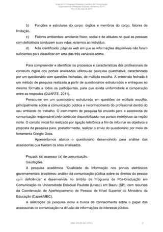 b) Funções e estruturas do corpo: órgãos e membros do corpo, fatores de
limitação.
c) Fatores ambientais: ambiente físico, social e de atitudes no qual as pessoas
com deficiência conduzem suas vidas; externos ao indivíduo.
d) Não identificado: páginas web em que as informações disponíveis não foram
suficientes para classificar em uma das três variáveis acima.
Para compreender e identificar os processos e características dos profissionais de
conteúdo digital dos portais analisados utilizou-se pesquisa quantitativa, caracterizada
por um questionário com questões fechadas, de múltipla escolha. A entrevista fechada é
um método de pesquisa realizado a partir de questionários estruturados e entregues no
mesmo formato a todos os participantes, para que exista uniformidade e comparação
entre as respostas (DUARTE, 2011).
Pensou-se em um questionário estruturado em questões de múltipla escolha,
principalmente sobre a comunicação pública e reconhecimento do profissional dentro do
seu ambiente de trabalho. O instrumento de pesquisa foi enviado para a assessoria de
comunicação responsável pelo conteúdo disponibilizado nos portais eletrônicos da região
norte. O contato inicial foi realizado por ligação telefônica a fim de informar os objetivos e
proposta da pesquisa para, posteriormente, realizar o envio do questionário por meio da
ferramenta Google Docs.
Apresentamos abaixo o questionário desenvolvido para análise das
assessorias que tiveram os sites analisados.
Prezado (a) assessor (a) de comunicação,
Saudações.
A pesquisa acadêmica “Qualidade da Informação nos portais eletrônicos
governamentais brasileiros: análise da comunicação pública sobre os direitos da pessoa
com deficiência” é desenvolvida no âmbito do Programa de Pós-Graduação em
Comunicação da Universidade Estadual Paulista (Unesp) em Bauru (SP), com recursos
da Coordenação de Aperfeiçoamento de Pessoal de Nível Superior do Ministério da
Educação (Capes/MEC).
A realização da pesquisa inclui a busca de conhecimento sobre o papel das
assessorias de comunicação na difusão de informações de interesse público.
Anais do XI Congresso Brasileiro Científico de Comunicação
Organizacional e Relações Públicas (Abrapcorp 2017)
15 e 19 de maio de 2017
ISBN: 978-85-397-1078-2 8
 