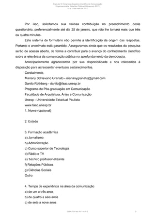 Por isso, solicitamos sua valiosa contribuição no preenchimento deste
questionário, preferencialmente até dia 25 de janeiro, que não lhe tomará mais que três
ou quatro minutos.
Este sistema de formulário não permite a identificação da origem das respostas.
Portanto o anonimato está garantido. Asseguramos ainda que os resultados da pesquisa
serão de acesso aberto, de forma a contribuir para o avanço do conhecimento científico
sobre a relevância da comunicação pública no aprofundamento da democracia.
Antecipadamente agradecemos por sua disponibilidade e nos colocamos à
disposição para acrescentar eventuais esclarecimentos.
Cordialmente,
Mariany Schievano Granato - marianygranato@gmail.com
Danilo Rothberg - danilo@faac.unesp.br
Programa de Pós-graduação em Comunicação
Faculdade de Arquitetura, Artes e Comunicação
Unesp - Universidade Estadual Paulista
www.faac.unesp.br
1. Nome (opcional)
2. Estado
3. Formação acadêmica
a) Jornalismo
b) Administração
c) Curso superior de Tecnologia
d) Rádio e TV
e) Técnico profissionalizante
f) Relações Públicas
g) Ciências Sociais
Outro
4. Tempo de experiência na área da comunicação
a) de um a três anos
b) de quatro a seis anos
c) de sete a nove anos
Anais do XI Congresso Brasileiro Científico de Comunicação
Organizacional e Relações Públicas (Abrapcorp 2017)
15 e 19 de maio de 2017
ISBN: 978-85-397-1078-2 9
 