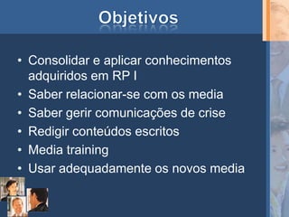 • Consolidar e aplicar conhecimentos
  adquiridos em RP I
• Saber relacionar-se com os media
• Saber gerir comunicações de crise
• Redigir conteúdos escritos
• Media training
• Usar adequadamente os novos media
 