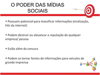 O PODER DAS MÍDIAS SOCIAIS Possuem potencial para massificar informações (viralização, hits da internet) Podem destruir ou alavancar a reputação de qualquer empresa/ pessoa Estão além da censura Podem se tornar fontes de informações para veículos de grande imprensa 