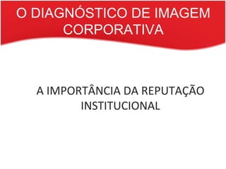 O DIAGNÓSTICO DE IMAGEM CORPORATIVA A IMPORTÂNCIA DA REPUTAÇÃO INSTITUCIONAL 