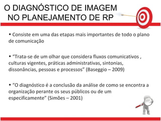O DIAGNÓSTICO DE IMAGEM NO PLANEJAMENTO DE RP Consiste em uma das etapas mais importantes de todo o plano de comunicação “ Trata-se de um olhar que considera fluxos comunicativos , culturas vigentes, práticas administrativas, sintonias, dissonâncias, pessoas e processos” (Baseggio – 2009) “ O diagnóstico é a conclusão da análise de como se encontra a organização perante os seus públicos ou de um especificamente” (Simões – 2001)  