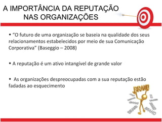 A IMPORTÂNCIA DA REPUTAÇÃO NAS ORGANIZAÇÕES “ O futuro de uma organização se baseia na qualidade dos seus relacionamentos estabelecidos por meio de sua Comunicação Corporativa” (Baseggio – 2008) A reputação é um ativo intangível de grande valor As organizações despreocupadas com a sua reputação estão fadadas ao esquecimento 