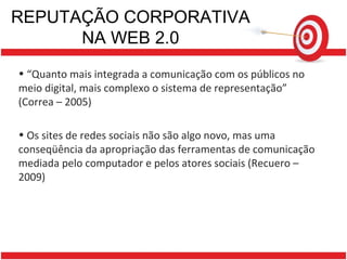 REPUTAÇÃO CORPORATIVA NA WEB 2.0 “ Quanto mais integrada a comunicação com os públicos no meio digital, mais complexo o sistema de representação”  (Correa – 2005)  Os sites de redes sociais não são algo novo, mas uma conseqüência da apropriação das ferramentas de comunicação mediada pelo computador e pelos atores sociais (Recuero – 2009)  