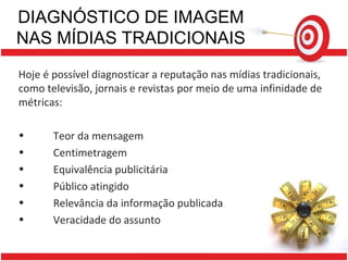 DIAGNÓSTICO DE IMAGEM NAS MÍDIAS TRADICIONAIS Hoje é possível diagnosticar a reputação nas mídias tradicionais, como televisão, jornais e revistas por meio de uma infinidade de métricas: Teor da mensagem Centimetragem Equivalência publicitária Público atingido Relevância da informação publicada Veracidade do assunto 