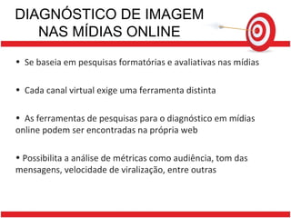 DIAGNÓSTICO DE IMAGEM NAS MÍDIAS ONLINE Se baseia em pesquisas formatórias e avaliativas nas mídias Cada canal virtual exige uma ferramenta distinta  As ferramentas de pesquisas para o diagnóstico em mídias online podem ser encontradas na própria web Possibilita a análise de métricas como audiência, tom das mensagens, velocidade de viralização, entre outras 