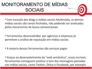 MONITORAMENTO DE MÍDIAS SOCIAIS Com exceção dos blogs e mídias sociais Multimídia, as demais mídias sociais são canais fechados, não podendo ser analisadas pelos mecanismos de busca convencionais Ferramentas desenvolvidas  por agências e empresas já permitem a análise de reputação em mídias sociais A maioria dessas ferramentas são serviços pagos Graças ao desenvolvimento da “web semântica”, essas incríveis ferramentas conseguem analisar o tom das mensagens postadas nas mídias sociais, como Twitter, Orkut e Facebook, por exemplo 