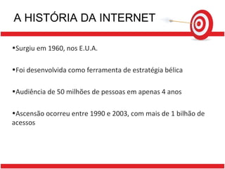 A HISTÓRIA DA INTERNET Surgiu em 1960, nos E.U.A. Foi desenvolvida como ferramenta de estratégia bélica Audiência de 50 milhões de pessoas em apenas 4 anos Ascensão ocorreu entre 1990 e 2003, com mais de 1 bilhão de acessos 