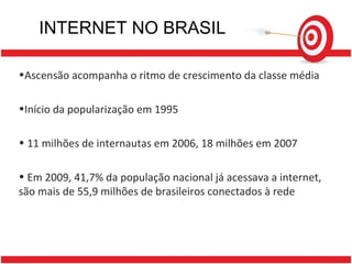 INTERNET NO BRASIL Ascensão acompanha o ritmo de crescimento da classe média Início da popularização em 1995 11 milhões de internautas em 2006, 18 milhões em 2007 Em 2009, 41,7% da população nacional já acessava a internet, são mais de 55,9 milhões de brasileiros conectados à rede  