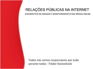 RELAÇÕES PÚBLICAS NA INTERNET   DIAGNÓSTICO DE IMAGEM E MONITORAMENTO NAS MÍDIAS ONLINE Todos nós somos responsáveis por tudo perante todos - Fiódor Dostoiévski 