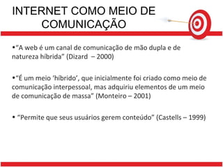 INTERNET COMO MEIO DE COMUNICAÇÃO “ A web é um canal de comunicação de mão dupla e de natureza híbrida” (Dizard  – 2000) “ É um meio ‘híbrido’, que inicialmente foi criado como meio de comunicação interpessoal, mas adquiriu elementos de um meio de comunicação de massa” (Monteiro – 2001) “ Permite que seus usuários gerem conteúdo” (Castells – 1999) 