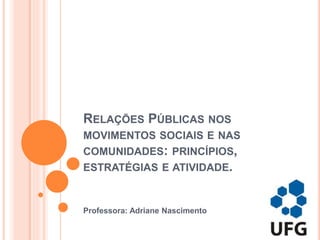 RELAÇÕES PÚBLICAS NOS
MOVIMENTOS SOCIAIS E NAS
COMUNIDADES: PRINCÍPIOS,
ESTRATÉGIAS E ATIVIDADE.
Professora: Adriane Nascimento
 