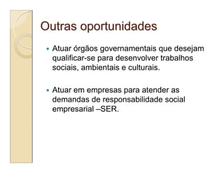 Outras oportunidades
   Atuar órgãos governamentais que desejam
    qualificar-se para desenvolver trabalhos
    sociais, ambientais e culturais.

   Atuar em empresas para atender as
    demandas de responsabilidade social
    empresarial –SER.
 