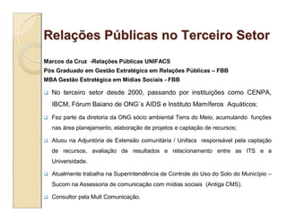 Relações Públicas no Terceiro Setor
Marcos da Cruz -Relações Públicas UNIFACS
Pós Graduado em Gestão Estratégica em Relações Públicas – FBB
MBA Gestão Estratégica em Mídias Sociais - FBB

   No terceiro setor desde 2000, passando por instituições como CENPA,
    IBCM, Fórum Baiano de ONG`s AIDS e Instituto Mamíferos Aquáticos;
   Fez parte da diretoria da ONG sócio ambiental Terra do Meio, acumulando funções
    nas área planejamento, elaboração de projetos e captação de recursos;

   Atuou na Adjuntória de Extensão comunitária / Unifacs responsável pela captação
    de recursos, avaliação de resultados e relacionamento entre as ITS e a
    Universidade.

   Atualmente trabalha na Superintendência de Controle do Uso do Solo do Município –
    Sucom na Assessoria de comunicação com mídias sociais (Antiga CMS).

   Consultor pela Mult Comunicação.
 