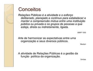 Conceitos
Relações Públicas é a atividade e o esforço
 deliberado, planejado e contínuo para estabelecer e
 manter a compreensão mútua entre uma instituição
 pública ou privada e os grupos de pessoas a que
 esteja, direta ou indiretamente, ligada.
                                               ABRP 1955


Arte de harmonizar as expectativas entre uma
  organização e seus diversos públicos.
                                                 Mestieri




A atividade de Relações Públicas é a gestão da
  função política da organização.
                                                  Simões
 
