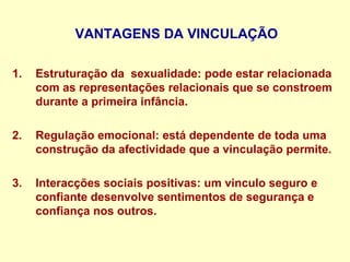 VANTAGENS DA VINCULAÇÃO
1. Estruturação da sexualidade: pode estar relacionada
com as representações relacionais que se constroem
durante a primeira infância.
2. Regulação emocional: está dependente de toda uma
construção da afectividade que a vinculação permite.
3. Interacções sociais positivas: um vinculo seguro e
confiante desenvolve sentimentos de segurança e
confiança nos outros.
 