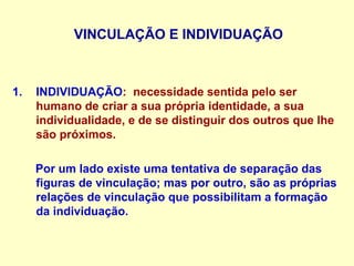 VINCULAÇÃO E INDIVIDUAÇÃO
1. INDIVIDUAÇÃO: necessidade sentida pelo ser
humano de criar a sua própria identidade, a sua
individualidade, e de se distinguir dos outros que lhe
são próximos.
Por um lado existe uma tentativa de separação das
figuras de vinculação; mas por outro, são as próprias
relações de vinculação que possibilitam a formação
da individuação.
 
