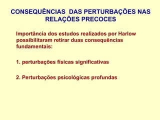 CONSEQUÊNCIAS DAS PERTURBAÇÕES NAS
RELAÇÕES PRECOCES
Importância dos estudos realizados por Harlow
possibilitaram retirar duas consequências
fundamentais:
1. perturbações físicas significativas
2. Perturbações psicológicas profundas
 