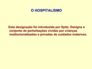 O HOSPITALISMO
Esta designação foi introduzida por Spitz. Designa o
conjunto de perturbações vividas por crianças
institucionalizadas e privadas de cuidados maternos.
 