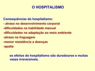 O HOSPITALISMO
Consequências do hospitalismo:
- atraso no desenvolvimento corporal
-dificuldades na habilidade manual
-dificuldades na adaptação ao meio ambiente
-atraso na linguagem
-menor resistência a doenças
-apatia
os efeitos do hospitalismo são duradouros e muitas
vezes irreversíveis.
 