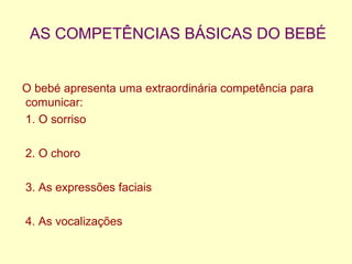 AS COMPETÊNCIAS BÁSICAS DO BEBÉ
O bebé apresenta uma extraordinária competência para
comunicar:
1. O sorriso
2. O choro
3. As expressões faciais
4. As vocalizações
 