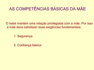 AS COMPETÊNCIAS BÁSICAS DA MÃE
O bebé mantém uma relação privilegiada com a mãe. Por isso
a mãe deve satisfazer duas exigências fundamentais:
1. Segurança
2. Confiança básica
 