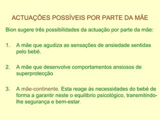 ACTUAÇÕES POSSÍVEIS POR PARTE DA MÃE
Bion sugere três possibilidades da actuação por parte da mãe:
1. A mãe que agudiza as sensações de ansiedade sentidas
pelo bebé.
2. A mãe que desenvolve comportamentos ansiosos de
superprotecção
3. A mãe-continente. Esta reage às necessidades do bebé de
forma a garantir neste o equilibrio psicológico, transmitindo-
lhe segurança e bem-estar.
 