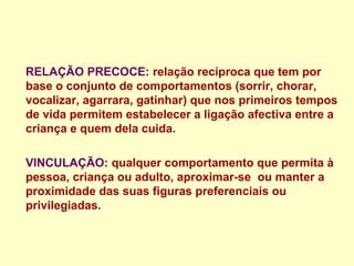 RELAÇÃO PRECOCE: relação recíproca que tem por
base o conjunto de comportamentos (sorrir, chorar,
vocalizar, agarrara, gatinhar) que nos primeiros tempos
de vida permitem estabelecer a ligação afectiva entre a
criança e quem dela cuida.
VINCULAÇÃO: qualquer comportamento que permita à
pessoa, criança ou adulto, aproximar-se ou manter a
proximidade das suas figuras preferenciais ou
privilegiadas.
 