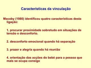 Características da vinculação
Macoby (1980) identificou quatro características desta
ligação:
1. procurar proximidade sobretudo em situações de
tensão e desconforto.
2. desconforto emocional quando há separação
3. prazer e alegria quando há reunião
4. orientação das acções do bebé para a pessoa que
mais se ocupa consigo
 