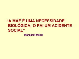“A MÃE É UMA NECESSIDADE
BIOLÓGICA; O PAI UM ACIDENTE
SOCIAL”
Margaret Mead
 