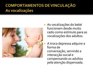    As vocalizações do bebé
    funcionam desde muito
    cedo como estímulo para as
    vocalizações dos adultos.

   A troca depressa adquire a
    forma de
    conversação, servindo a
    interacção social e
    compensando os adultos
    pela atenção dispensada.
 