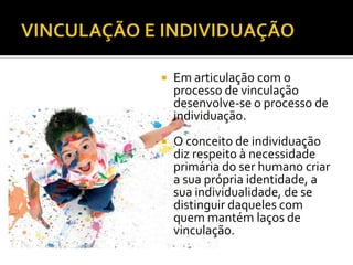    Em articulação com o
    processo de vinculação
    desenvolve-se o processo de
    individuação.
   O conceito de individuação
    diz respeito à necessidade
    primária do ser humano criar
    a sua própria identidade, a
    sua individualidade, de se
    distinguir daqueles com
    quem mantém laços de
    vinculação.
 