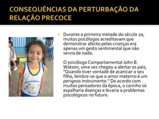    Durante a primeira metade do século 20,
    muitos psicólogos acreditavam que
    demonstrar afecto pelas crianças era
    apenas um gesto sentimental que não
    servia de nada.
    O psicólogo Comportamental John B.
    Watson, uma vez chegou a alertar os pais,
    "Quando tiver vontade de acariciar o seu
    filho, lembre-se que o amor materno é um
    perigoso instrumento." De acordo com
    muitos pensadores da época, o carinho só
    espalharia doenças e levaria a problemas
    psicológicos no futuro.
 
