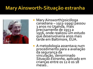    Mary Ainsworth(psicóloga
    canadiana – 1913-1999) passou
    3 anos no Uganda, mais
    precisamente de 1953 a
    1956, onde realizou um estudo
    que desenvolveria anos mais
    tarde em Baltimore, EUA.
   A metodologia assentava num
    procedimento para a avaliação
    da segurança da
    vinculação, denominado
    Situação Estranha, aplicado em
    crianças entre os 12 e os 18
    meses .
 