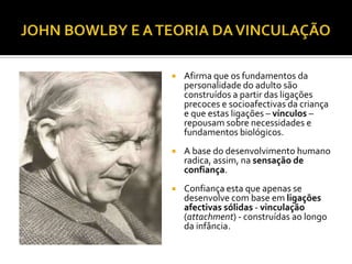    Afirma que os fundamentos da
    personalidade do adulto são
    construídos a partir das ligações
    precoces e socioafectivas da criança
    e que estas ligações – vínculos –
    repousam sobre necessidades e
    fundamentos biológicos.
   A base do desenvolvimento humano
    radica, assim, na sensação de
    confiança.
   Confiança esta que apenas se
    desenvolve com base em ligações
    afectivas sólidas - vinculação
    (attachment) - construídas ao longo
    da infância.
 