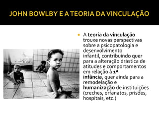    A teoria da vinculação
    trouxe novas perspectivas
    sobre a psicopatologia e
    desenvolvimento
    infantil, contribuindo quer
    para a alteração drástica de
    atitudes e comportamentos
    em relação à 1ª
    infância, quer ainda para a
    remodelação e
    humanização de instituições
    (creches, orfanatos, prisões,
    hospitais, etc.)
 