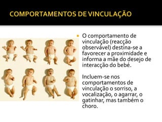    O comportamento de
    vinculação (reacção
    observável) destina-se a
    favorecer a proximidade e
    informa a mãe do desejo de
    interacção do bebé.
   Incluem-se nos
    comportamentos de
    vinculação o sorriso, a
    vocalização, o agarrar, o
    gatinhar, mas também o
    choro.
 