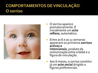    O sorriso aparece
    prematuramente. É
    inicialmente um acto
    reflexo, automático.
   Entre as 6 e as 12 semanas
    aparecem os primeiros sorrisos
    activos e
    intencionais, produto da
    comunicação entre o bebé e a
    figura de vinculação.
   Aos 6 meses, o sorriso constitui
    já um acto social dirigido a
    figuras preferenciais.
 